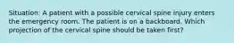 Situation: A patient with a possible cervical spine injury enters the emergency room. The patient is on a backboard. Which projection of the cervical spine should be taken first?