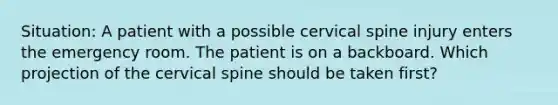 Situation: A patient with a possible cervical spine injury enters the emergency room. The patient is on a backboard. Which projection of the cervical spine should be taken first?