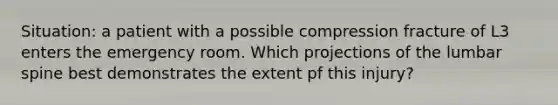 Situation: a patient with a possible compression fracture of L3 enters the emergency room. Which projections of the lumbar spine best demonstrates the extent pf this injury?