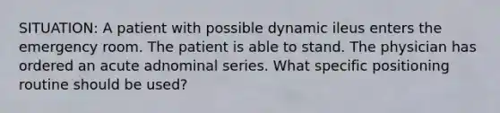 SITUATION: A patient with possible dynamic ileus enters the emergency room. The patient is able to stand. The physician has ordered an acute adnominal series. What specific positioning routine should be used?