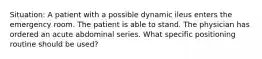 Situation: A patient with a possible dynamic ileus enters the emergency room. The patient is able to stand. The physician has ordered an acute abdominal series. What specific positioning routine should be used?