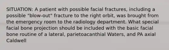 SITUATION: A patient with possible facial fractures, including a possible "blow-out" fracture to the right orbit, was brought from the emergency room to the radiology department. What special facial bone projection should be included with the basic facial bone routine of a lateral, parietoacanthial Waters, and PA axial Caldwell