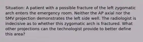 Situation: A patient with a possible fracture of the left zygomatic arch enters the emergency room. Neither the AP axial nor the SMV projection demonstrates the left side well. The radiologist is indecisive as to whether this zygomatic arch is fractured. What other projections can the technologist provide to better define this area?