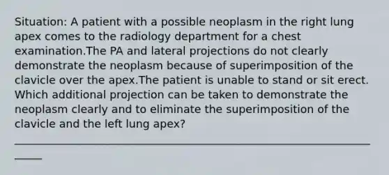 Situation: A patient with a possible neoplasm in the right lung apex comes to the radiology department for a chest examination.The PA and lateral projections do not clearly demonstrate the neoplasm because of superimposition of the clavicle over the apex.The patient is unable to stand or sit erect. Which additional projection can be taken to demonstrate the neoplasm clearly and to eliminate the superimposition of the clavicle and the left lung apex? ______________________________________________________________________