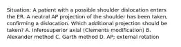 Situation: A patient with a possible shoulder dislocation enters the ER. A neutral AP projection of the shoulder has been taken, confirming a dislocation. Which additional projection should be taken? A. Inferosuperior axial (Clements modification) B. Alexander method C. Garth method D. AP; external rotation