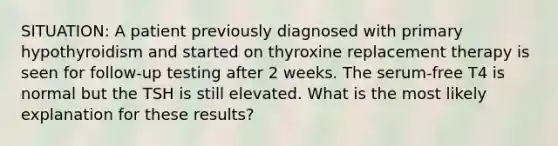 SITUATION: A patient previously diagnosed with primary hypothyroidism and started on thyroxine replacement therapy is seen for follow-up testing after 2 weeks. The serum-free T4 is normal but the TSH is still elevated. What is the most likely explanation for these results?