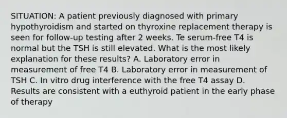 SITUATION: A patient previously diagnosed with primary hypothyroidism and started on thyroxine replacement therapy is seen for follow-up testing after 2 weeks. Te serum-free T4 is normal but the TSH is still elevated. What is the most likely explanation for these results? A. Laboratory error in measurement of free T4 B. Laboratory error in measurement of TSH C. In vitro drug interference with the free T4 assay D. Results are consistent with a euthyroid patient in the early phase of therapy