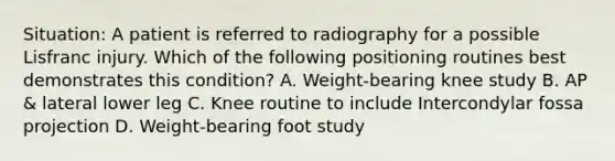 Situation: A patient is referred to radiography for a possible Lisfranc injury. Which of the following positioning routines best demonstrates this condition? A. Weight-bearing knee study B. AP & lateral lower leg C. Knee routine to include Intercondylar fossa projection D. Weight-bearing foot study