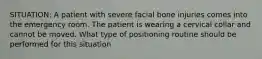 SITUATION: A patient with severe facial bone injuries comes into the emergency room. The patient is wearing a cervical collar and cannot be moved. What type of positioning routine should be performed for this situation