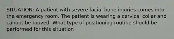 SITUATION: A patient with severe facial bone injuries comes into the emergency room. The patient is wearing a cervical collar and cannot be moved. What type of positioning routine should be performed for this situation