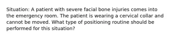 Situation: A patient with severe facial bone injuries comes into the emergency room. The patient is wearing a cervical collar and cannot be moved. What type of positioning routine should be performed for this situation?