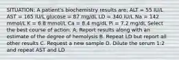 SITUATION: A patient's biochemistry results are: ALT = 55 IU/L AST = 165 IU/L glucose = 87 mg/dL LD = 340 IU/L Na = 142 mmol/L K = 6.8 mmol/L Ca = 8.4 mg/dL Pi = 7.2 mg/dL Select the best course of action. A. Report results along with an estimate of the degree of hemolysis B. Repeat LD but report all other results C. Request a new sample D. Dilute the serum 1:2 and repeat AST and LD