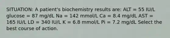 SITUATION: A patient's biochemistry results are: ALT = 55 IU/L glucose = 87 mg/dL Na = 142 mmol/L Ca = 8.4 mg/dL AST = 165 IU/L LD = 340 IU/L K = 6.8 mmol/L Pi = 7.2 mg/dL Select the best course of action.