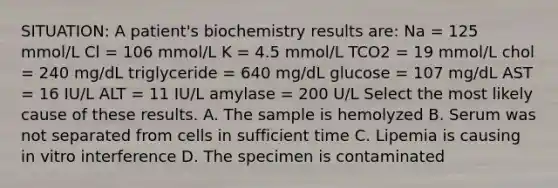 SITUATION: A patient's biochemistry results are: Na = 125 mmol/L Cl = 106 mmol/L K = 4.5 mmol/L TCO2 = 19 mmol/L chol = 240 mg/dL triglyceride = 640 mg/dL glucose = 107 mg/dL AST = 16 IU/L ALT = 11 IU/L amylase = 200 U/L Select the most likely cause of these results. A. The sample is hemolyzed B. Serum was not separated from cells in sufficient time C. Lipemia is causing in vitro interference D. The specimen is contaminated