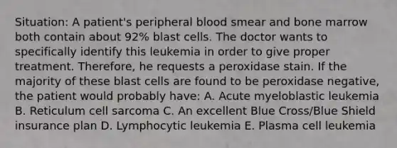 Situation: A patient's peripheral blood smear and bone marrow both contain about 92% blast cells. The doctor wants to specifically identify this leukemia in order to give proper treatment. Therefore, he requests a peroxidase stain. If the majority of these blast cells are found to be peroxidase negative, the patient would probably have: A. Acute myeloblastic leukemia B. Reticulum cell sarcoma C. An excellent Blue Cross/Blue Shield insurance plan D. Lymphocytic leukemia E. Plasma cell leukemia