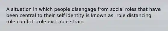 A situation in which people disengage from social roles that have been central to their self-identity is known as -role distancing -role conflict -role exit -role strain