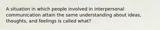 A situation in which people involved in interpersonal communication attain the same understanding about ideas, thoughts, and feelings is called what?