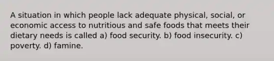 A situation in which people lack adequate physical, social, or economic access to nutritious and safe foods that meets their dietary needs is called a) food security. b) food insecurity. c) poverty. d) famine.