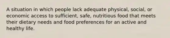 A situation in which people lack adequate physical, social, or economic access to sufficient, safe, nutritious food that meets their dietary needs and food preferences for an active and healthy life.