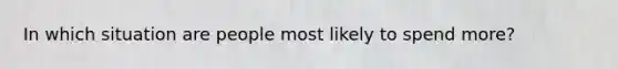 In which situation are people most likely to spend more?