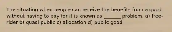 The situation when people can receive the benefits from a good without having to pay for it is known as _______ problem. a) free-rider b) quasi-public c) allocation d) public good