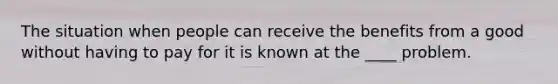 The situation when people can receive the benefits from a good without having to pay for it is known at the ____ problem.