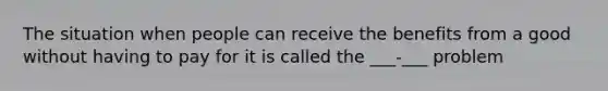 The situation when people can receive the benefits from a good without having to pay for it is called the ___-___ problem