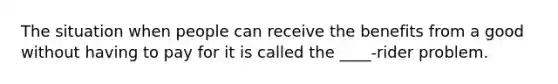 The situation when people can receive the benefits from a good without having to pay for it is called the ____-rider problem.