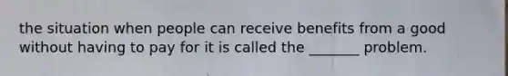 the situation when people can receive benefits from a good without having to pay for it is called the _______ problem.