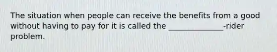 The situation when people can receive the benefits from a good without having to pay for it is called the ______________-rider problem.