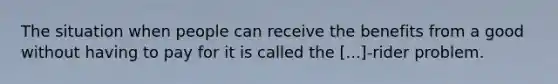 The situation when people can receive the benefits from a good without having to pay for it is called the [...]-rider problem.