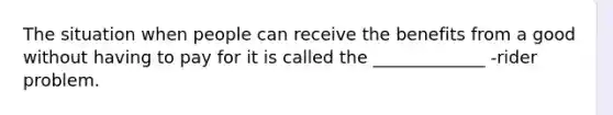 The situation when people can receive the benefits from a good without having to pay for it is called the _____________ -rider problem.