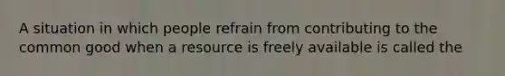 A situation in which people refrain from contributing to the common good when a resource is freely available is called the