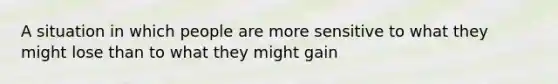 A situation in which people are more sensitive to what they might lose than to what they might gain