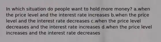 In which situation do people want to hold more money? a.when the price level and the interest rate increases b.when the price level and the interest rate decreases c.when the price level decreases and the interest rate increases d.when the price level increases and the interest rate decreases