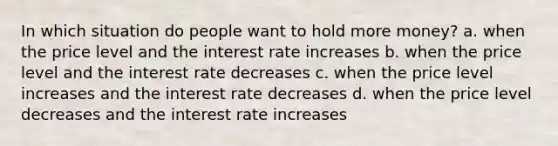 In which situation do people want to hold more money? a. when the price level and the interest rate increases b. when the price level and the interest rate decreases c. when the price level increases and the interest rate decreases d. when the price level decreases and the interest rate increases