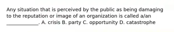 Any situation that is perceived by the public as being damaging to the reputation or image of an organization is called a/an _____________. A. crisis B. party C. opportunity D. catastrophe