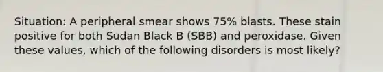 Situation: A peripheral smear shows 75% blasts. These stain positive for both Sudan Black B (SBB) and peroxidase. Given these values, which of the following disorders is most likely?