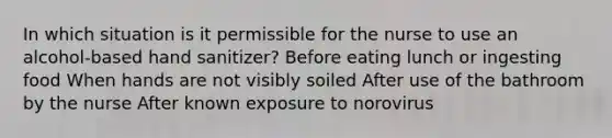 In which situation is it permissible for the nurse to use an alcohol-based hand sanitizer? Before eating lunch or ingesting food When hands are not visibly soiled After use of the bathroom by the nurse After known exposure to norovirus