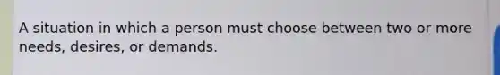 A situation in which a person must choose between two or more needs, desires, or demands.