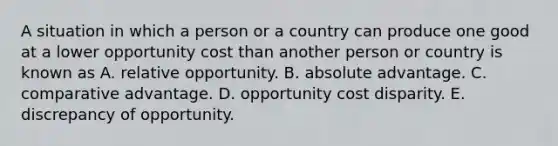 A situation in which a person or a country can produce one good at a lower opportunity cost than another person or country is known as A. relative opportunity. B. absolute advantage. C. comparative advantage. D. opportunity cost disparity. E. discrepancy of opportunity.