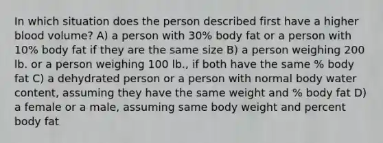 In which situation does the person described first have a higher blood volume? A) a person with 30% body fat or a person with 10% body fat if they are the same size B) a person weighing 200 lb. or a person weighing 100 lb., if both have the same % body fat C) a dehydrated person or a person with normal body water content, assuming they have the same weight and % body fat D) a female or a male, assuming same body weight and percent body fat