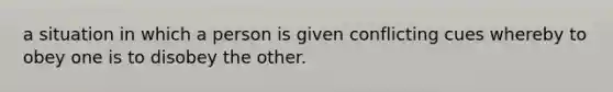 a situation in which a person is given conflicting cues whereby to obey one is to disobey the other.