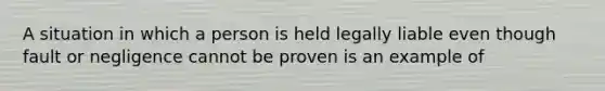 A situation in which a person is held legally liable even though fault or negligence cannot be proven is an example of