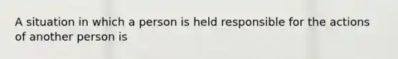 A situation in which a person is held responsible for the actions of another person is