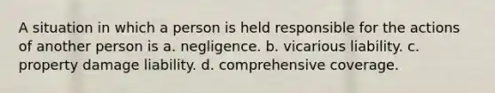 A situation in which a person is held responsible for the actions of another person is a. negligence. b. vicarious liability. c. property damage liability. d. comprehensive coverage.