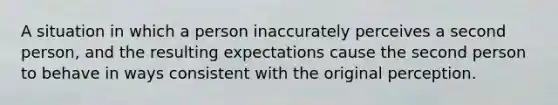 A situation in which a person inaccurately perceives a second person, and the resulting expectations cause the second person to behave in ways consistent with the original perception.