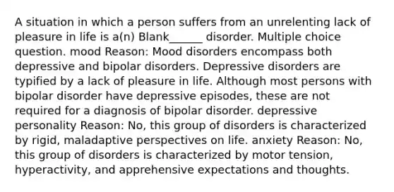 A situation in which a person suffers from an unrelenting lack of pleasure in life is a(n) Blank______ disorder. Multiple choice question. mood Reason: Mood disorders encompass both depressive and bipolar disorders. Depressive disorders are typified by a lack of pleasure in life. Although most persons with bipolar disorder have depressive episodes, these are not required for a diagnosis of bipolar disorder. depressive personality Reason: No, this group of disorders is characterized by rigid, maladaptive perspectives on life. anxiety Reason: No, this group of disorders is characterized by motor tension, hyperactivity, and apprehensive expectations and thoughts.