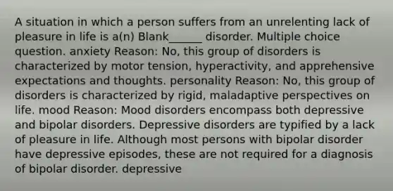 A situation in which a person suffers from an unrelenting lack of pleasure in life is a(n) Blank______ disorder. Multiple choice question. anxiety Reason: No, this group of disorders is characterized by motor tension, hyperactivity, and apprehensive expectations and thoughts. personality Reason: No, this group of disorders is characterized by rigid, maladaptive perspectives on life. mood Reason: Mood disorders encompass both depressive and bipolar disorders. Depressive disorders are typified by a lack of pleasure in life. Although most persons with bipolar disorder have depressive episodes, these are not required for a diagnosis of bipolar disorder. depressive