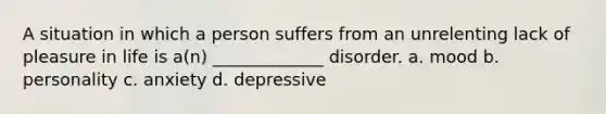 A situation in which a person suffers from an unrelenting lack of pleasure in life is a(n) _____________ disorder. a. mood b. personality c. anxiety d. depressive